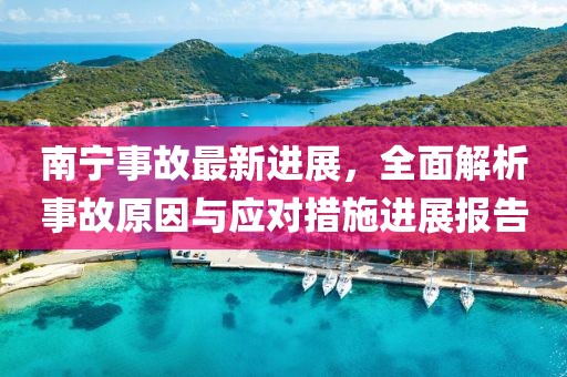 南宁事故最新进展，全面解析事故原因与应对措施进展报告