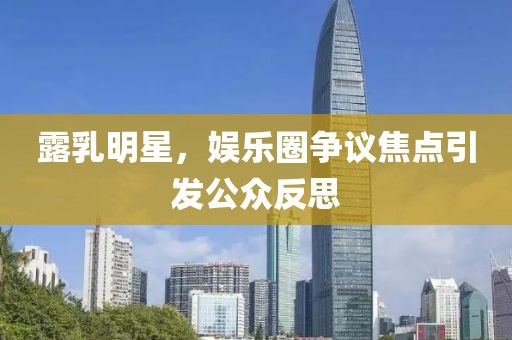 露乳明星，娱乐圈争议焦点引发公众反思