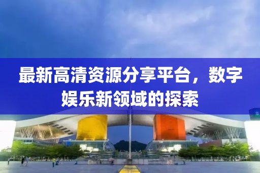 最新高清资源分享平台，数字娱乐新领域的探索