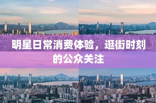 明星日常消费体验，逛街时刻的公众关注