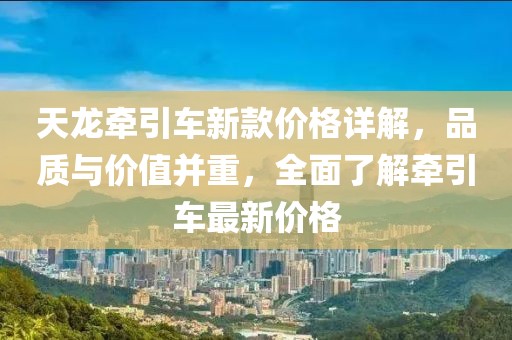 天龙牵引车新款价格详解，品质与价值并重，全面了解牵引车最新价格