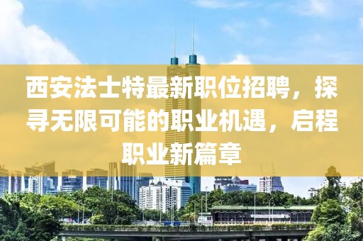 西安法士特最新职位招聘，探寻无限可能的职业机遇，启程职业新篇章