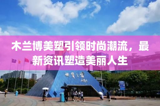 木兰博美塑引领时尚潮流，最新资讯塑造美丽人生