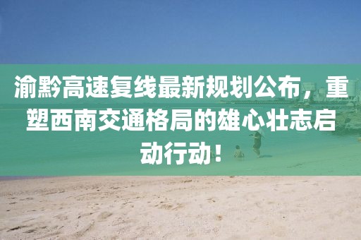 渝黔高速复线最新规划公布，重塑西南交通格局的雄心壮志启动行动！