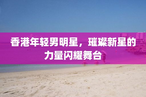 香港年轻男明星，璀璨新星的力量闪耀舞台