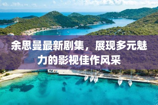 余思曼最新剧集，展现多元魅力的影视佳作风采
