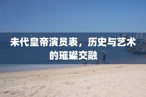 未代皇帝演员表，历史与艺术的璀璨交融