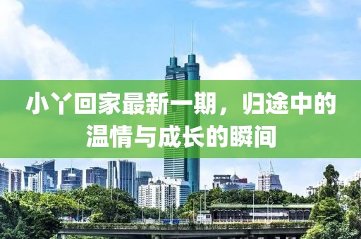 小丫回家最新一期，归途中的温情与成长的瞬间
