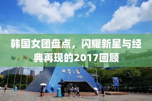 韩国女团盘点，闪耀新星与经典再现的2017回顾
