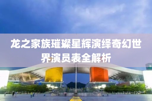 龙之家族璀璨星辉演绎奇幻世界演员表全解析