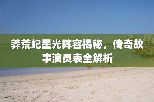 莽荒纪星光阵容揭秘，传奇故事演员表全解析