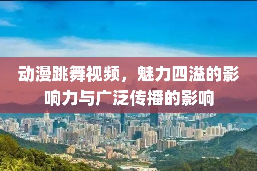 动漫跳舞视频，魅力四溢的影响力与广泛传播的影响