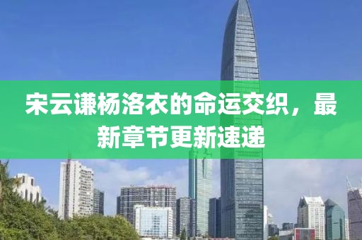 宋云谦杨洛衣的命运交织，最新章节更新速递