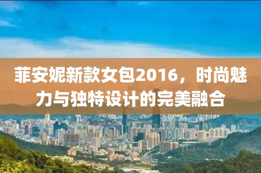 菲安妮新款女包2016，时尚魅力与独特设计的完美融合