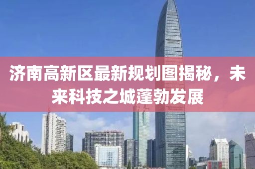 济南高新区最新规划图揭秘，未来科技之城蓬勃发展