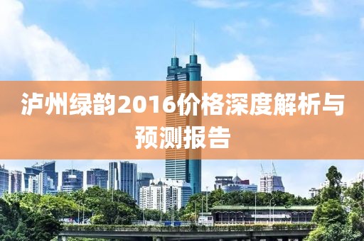 泸州绿韵2016价格深度解析与预测报告