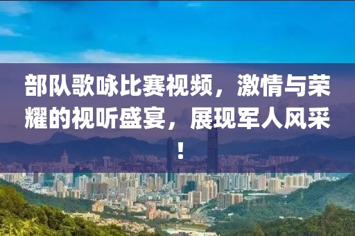 部队歌咏比赛视频，激情与荣耀的视听盛宴，展现军人风采！