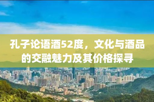 孔子论语酒52度，文化与酒品的交融魅力及其价格探寻