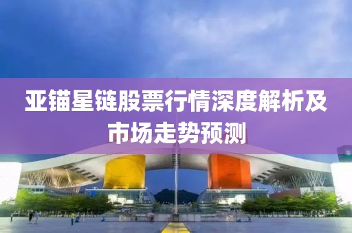 亚锚星链股票行情深度解析及市场走势预测