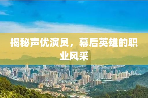 揭秘声优演员，幕后英雄的职业风采