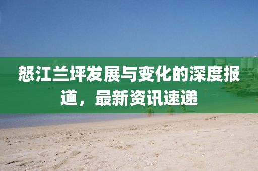 怒江兰坪发展与变化的深度报道，最新资讯速递