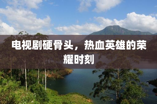 电视剧硬骨头，热血英雄的荣耀时刻