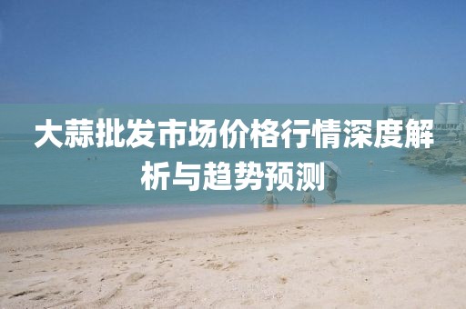 大蒜批发市场价格行情深度解析与趋势预测