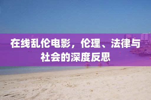 在线乱伦电影，伦理、法律与社会的深度反思