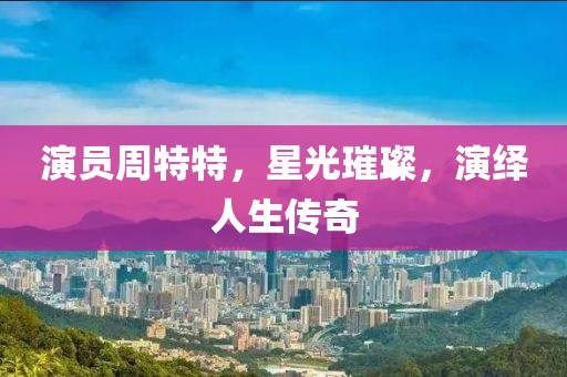 演员周特特，星光璀璨，演绎人生传奇