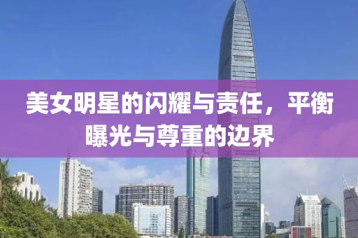 美女明星的闪耀与责任，平衡曝光与尊重的边界