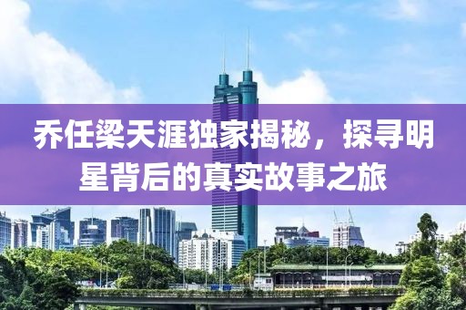 乔任梁天涯独家揭秘，探寻明星背后的真实故事之旅