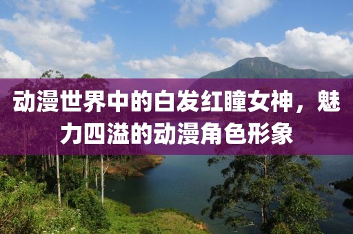动漫世界中的白发红瞳女神，魅力四溢的动漫角色形象