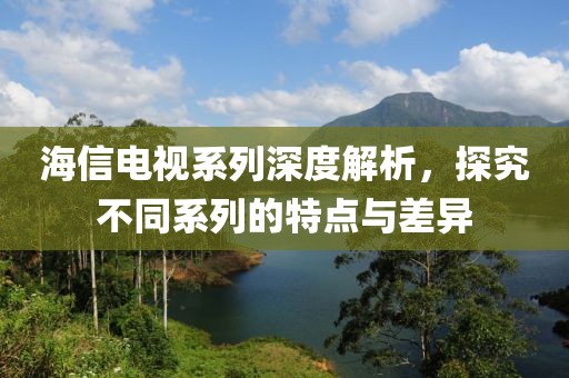 海信电视系列深度解析，探究不同系列的特点与差异