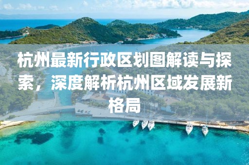 杭州最新行政区划图解读与探索，深度解析杭州区域发展新格局