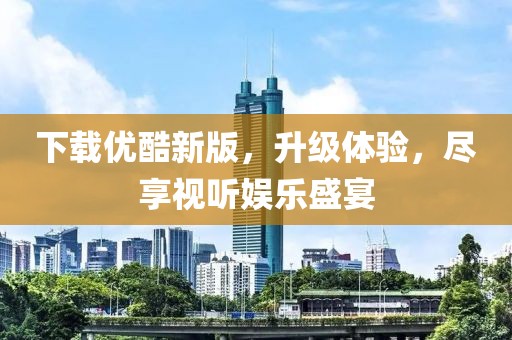下载优酷新版，升级体验，尽享视听娱乐盛宴