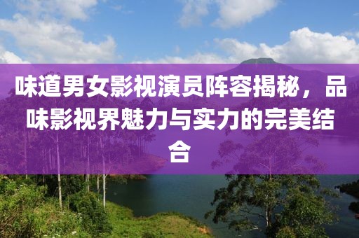 味道男女影视演员阵容揭秘，品味影视界魅力与实力的完美结合