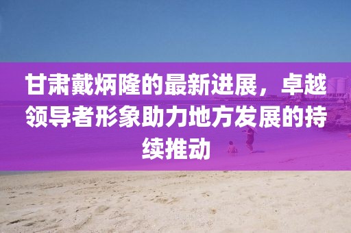 甘肃戴炳隆的最新进展，卓越领导者形象助力地方发展的持续推动