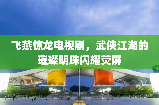 飞燕惊龙电视剧，武侠江湖的璀璨明珠闪耀荧屏