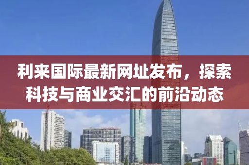 利来国际最新网址发布，探索科技与商业交汇的前沿动态