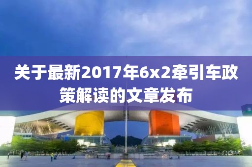 关于最新2017年6x2牵引车政策解读的文章发布