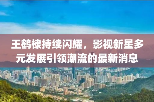 王鹤棣持续闪耀，影视新星多元发展引领潮流的最新消息