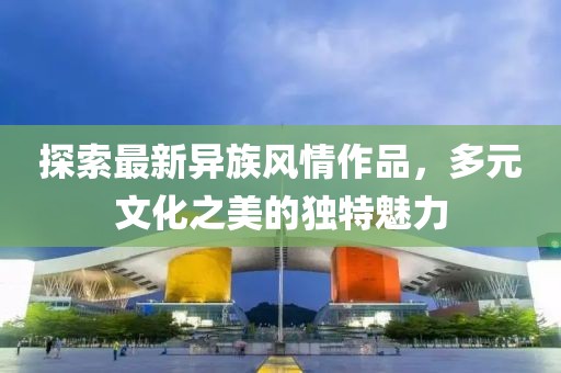 探索最新异族风情作品，多元文化之美的独特魅力