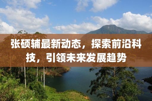 张硕辅最新动态，探索前沿科技，引领未来发展趋势