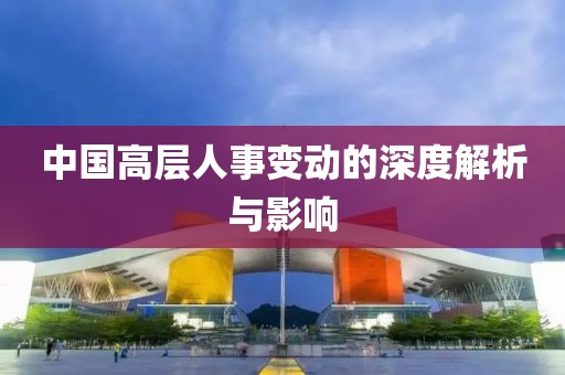 中国高层人事变动的深度解析与影响