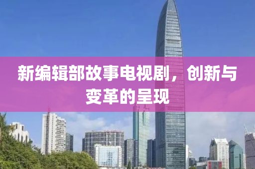 新编辑部故事电视剧，创新与变革的呈现