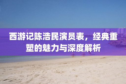 西游记陈浩民演员表，经典重塑的魅力与深度解析