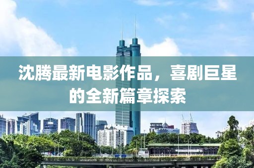 沈腾最新电影作品，喜剧巨星的全新篇章探索