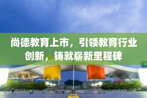 尚德教育上市，引领教育行业创新，铸就崭新里程碑