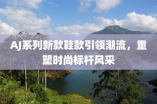 AJ系列新款鞋款引领潮流，重塑时尚标杆风采