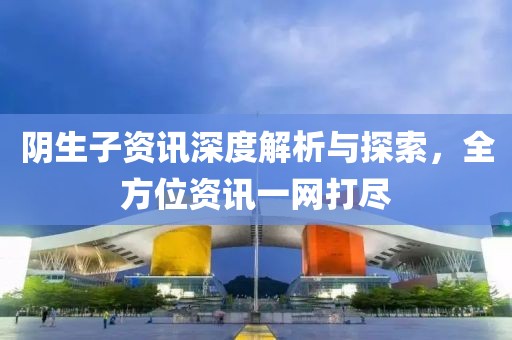 阴生子资讯深度解析与探索，全方位资讯一网打尽